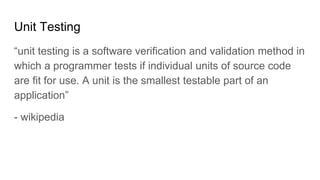 Unit Testing
“unit testing is a software verification and validation method in
which a programmer tests if individual units of source code
are fit for use. A unit is the smallest testable part of an
application”
- wikipedia
 