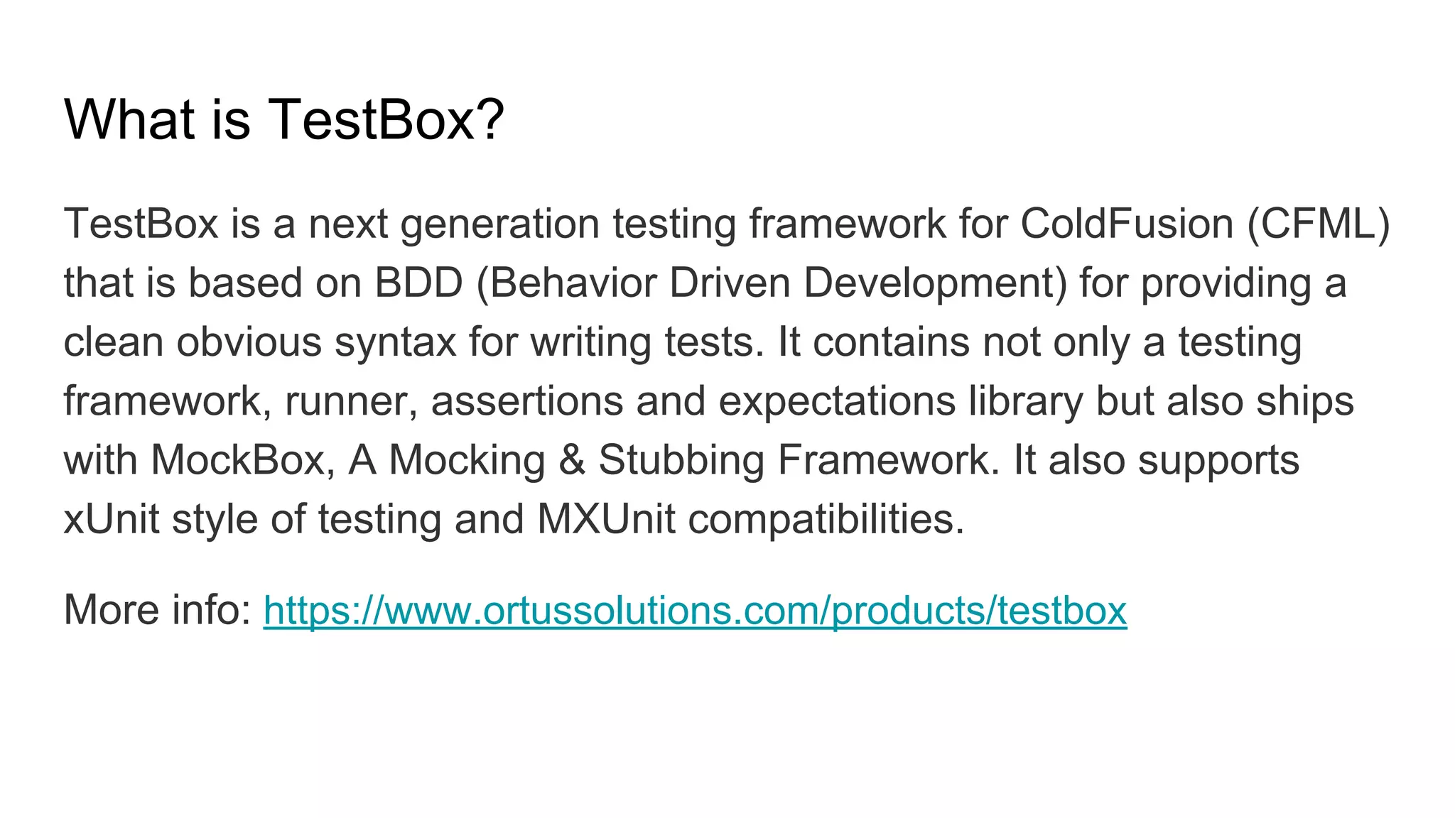 What is TestBox?
TestBox is a next generation testing framework for ColdFusion (CFML)
that is based on BDD (Behavior Driven Development) for providing a
clean obvious syntax for writing tests. It contains not only a testing
framework, runner, assertions and expectations library but also ships
with MockBox, A Mocking & Stubbing Framework. It also supports
xUnit style of testing and MXUnit compatibilities.
More info: https://www.ortussolutions.com/products/testbox
 