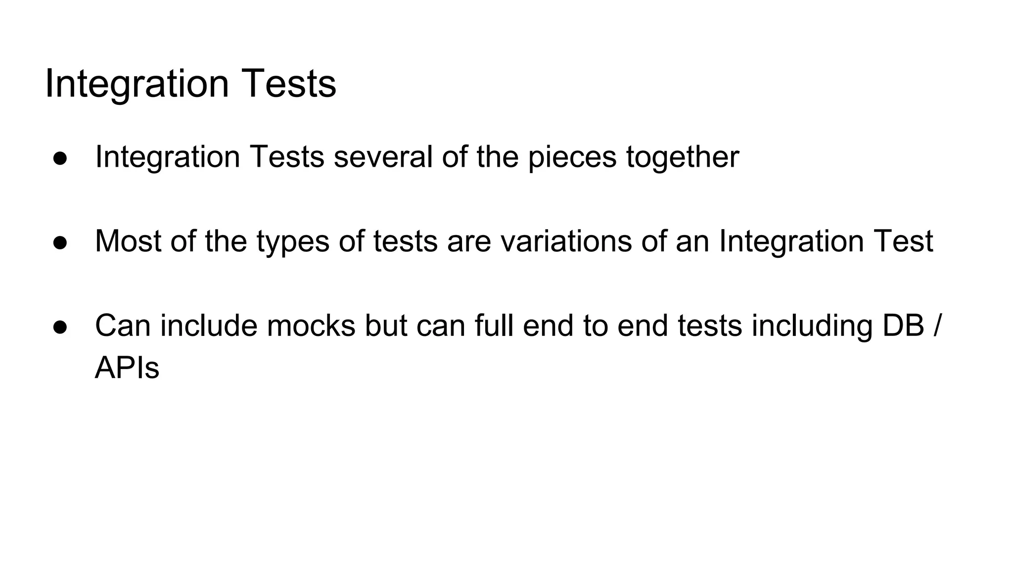 Integration Tests
● Integration Tests several of the pieces together
● Most of the types of tests are variations of an Integration Test
● Can include mocks but can full end to end tests including DB /
APIs
 