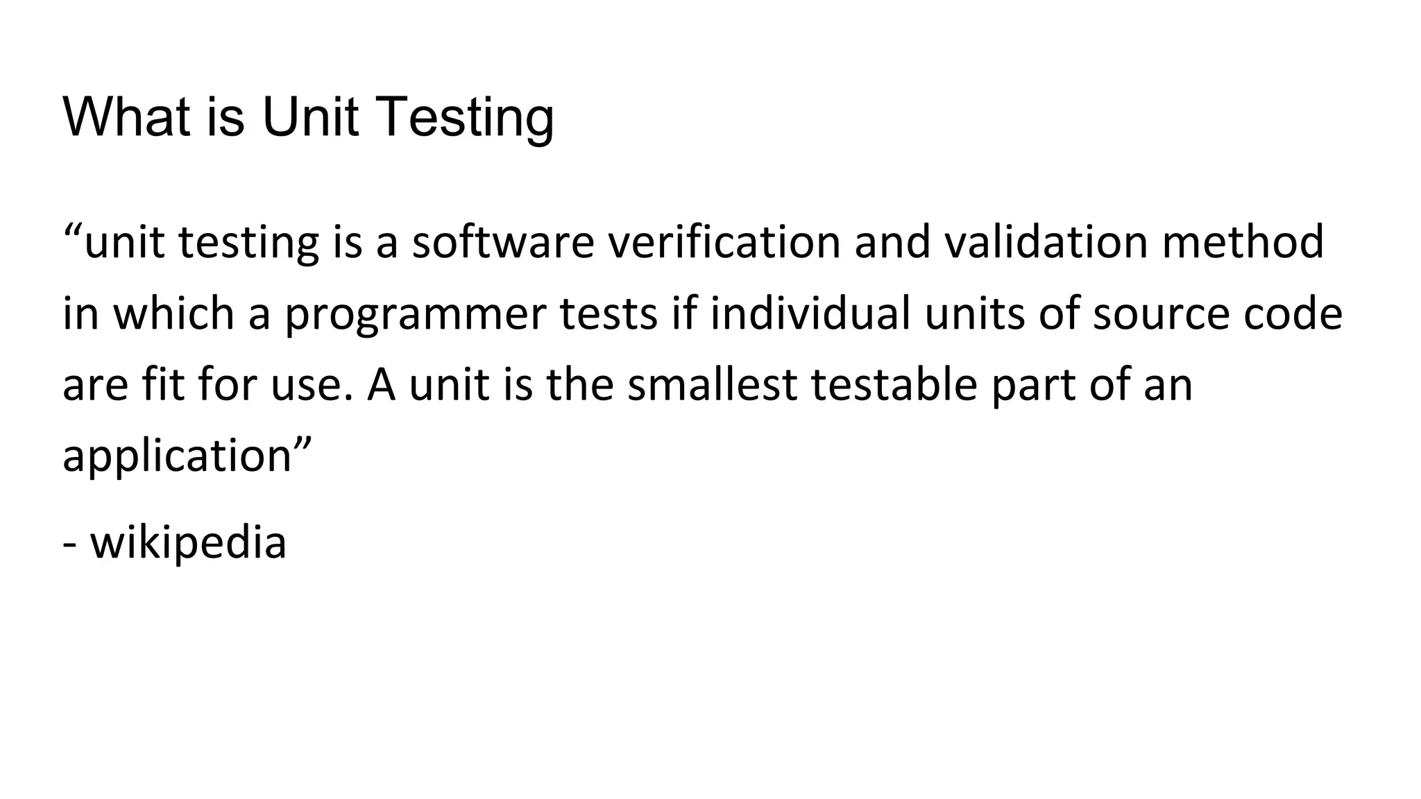 What is Unit Testing
“unit testing is a software verification and validation method
in which a programmer tests if individual units of source code
are fit for use. A unit is the smallest testable part of an
application”
- wikipedia
 