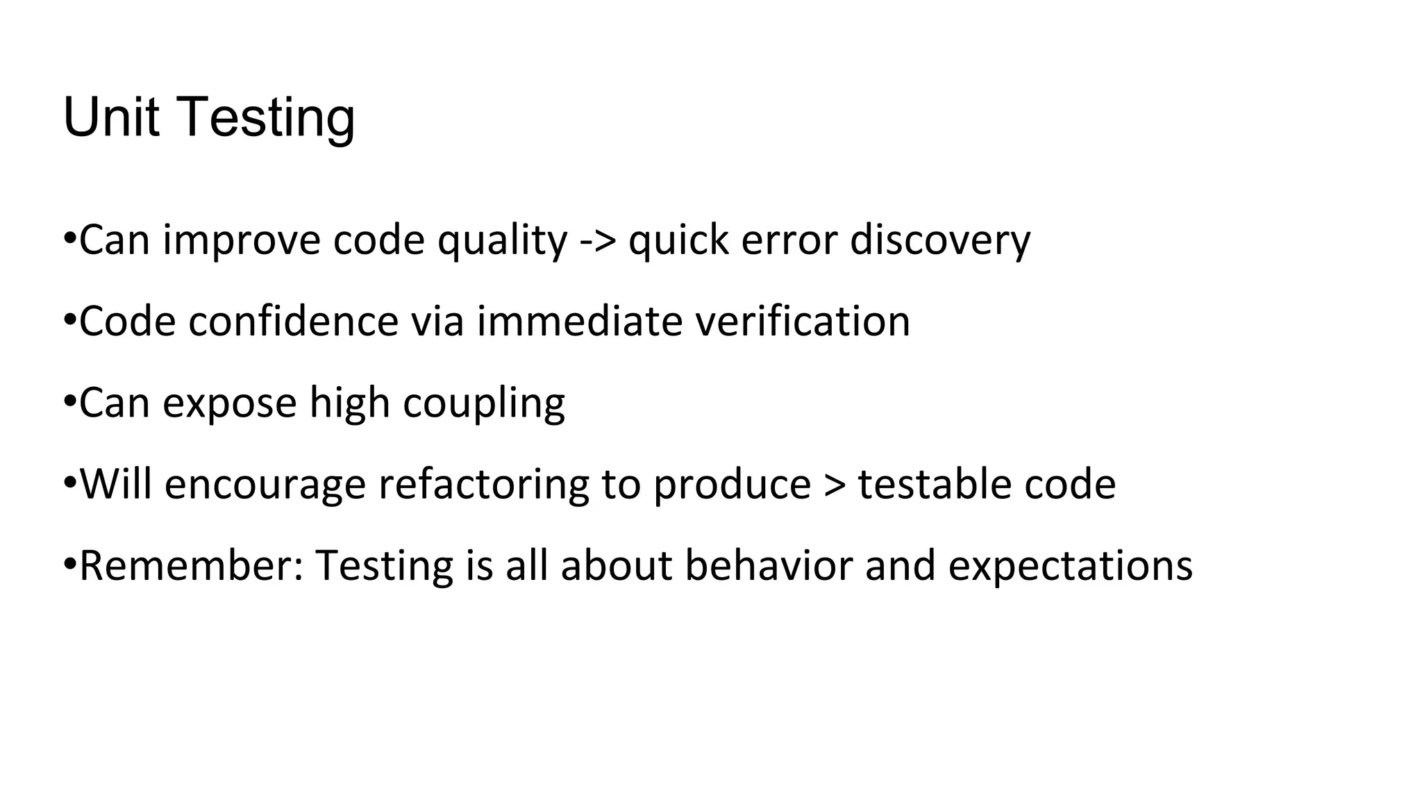 Unit Testing
•Can improve code quality -> quick error discovery
•Code confidence via immediate verification
•Can expose high coupling
•Will encourage refactoring to produce > testable code
•Remember: Testing is all about behavior and expectations
 