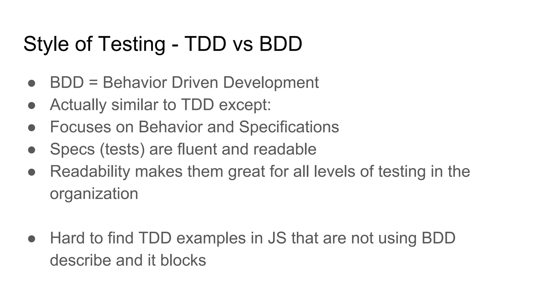 Style of Testing - TDD vs BDD
● BDD = Behavior Driven Development
● Actually similar to TDD except:
● Focuses on Behavior and Specifications
● Specs (tests) are fluent and readable
● Readability makes them great for all levels of testing in the
organization
● Hard to find TDD examples in JS that are not using BDD
describe and it blocks
 