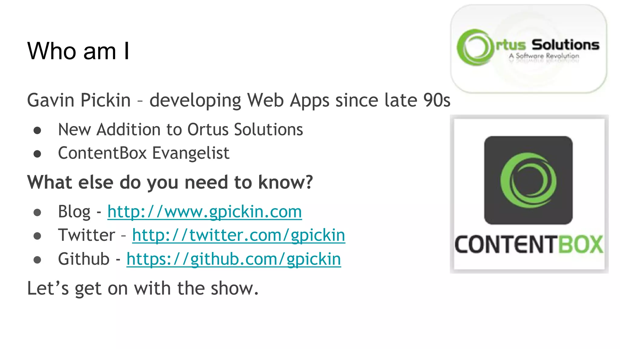 Who am I
Gavin Pickin – developing Web Apps since late 90s
● New Addition to Ortus Solutions
● ContentBox Evangelist
What else do you need to know?
● Blog - http://www.gpickin.com
● Twitter – http://twitter.com/gpickin
● Github - https://github.com/gpickin
Let’s get on with the show.
 