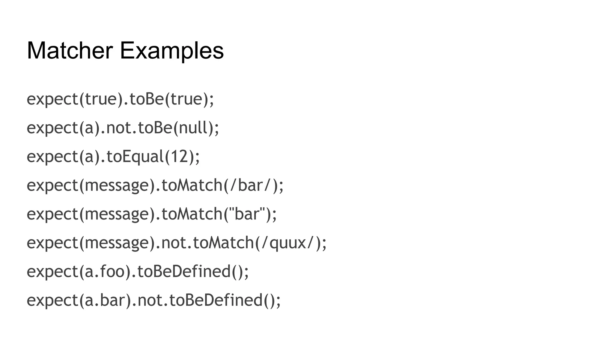 Matcher Examples
expect(true).toBe(true);
expect(a).not.toBe(null);
expect(a).toEqual(12);
expect(message).toMatch(/bar/);
expect(message).toMatch("bar");
expect(message).not.toMatch(/quux/);
expect(a.foo).toBeDefined();
expect(a.bar).not.toBeDefined();
 