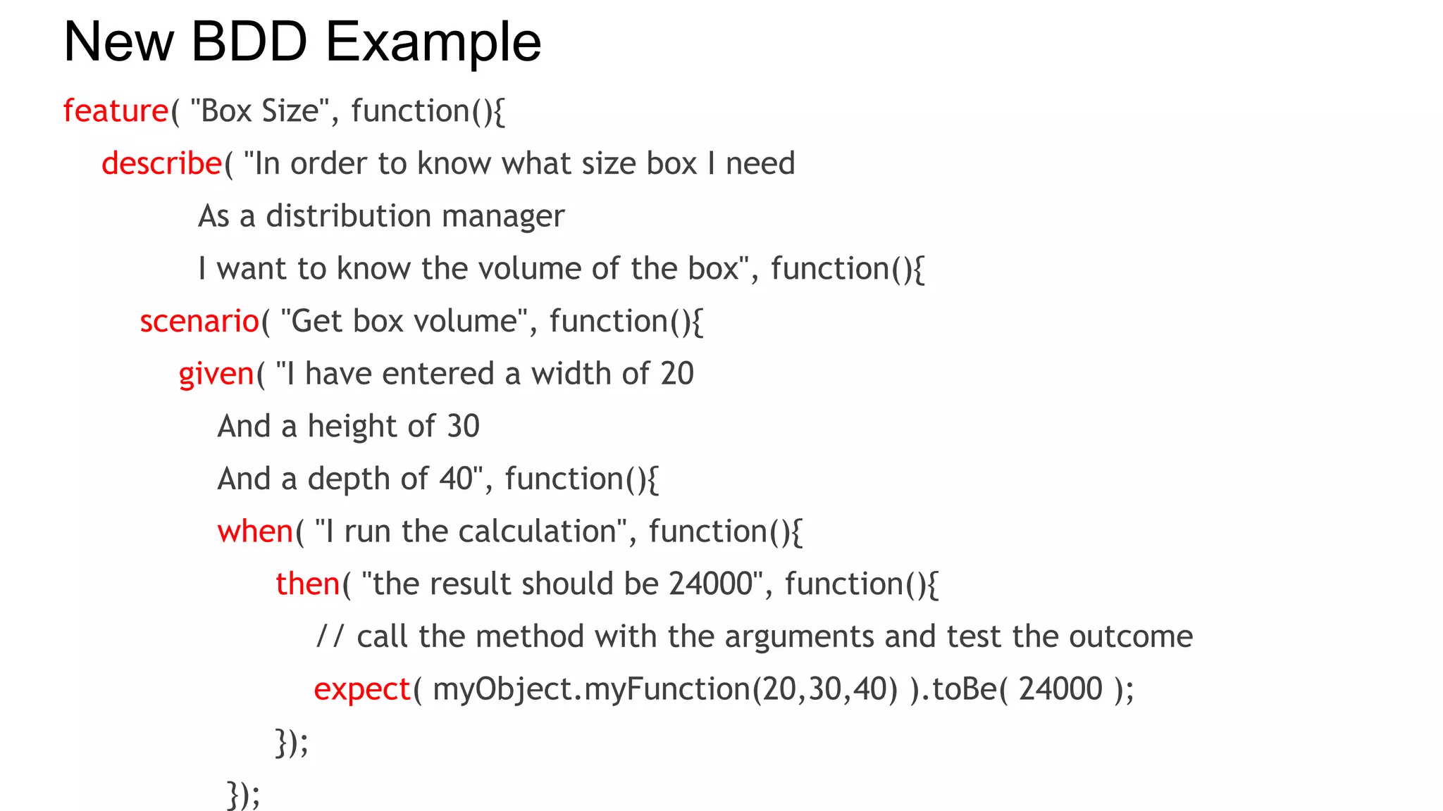New BDD Example
feature( "Box Size", function(){
describe( "In order to know what size box I need
As a distribution manager
I want to know the volume of the box", function(){
scenario( "Get box volume", function(){
given( "I have entered a width of 20
And a height of 30
And a depth of 40", function(){
when( "I run the calculation", function(){
then( "the result should be 24000", function(){
// call the method with the arguments and test the outcome
expect( myObject.myFunction(20,30,40) ).toBe( 24000 );
});
});
 