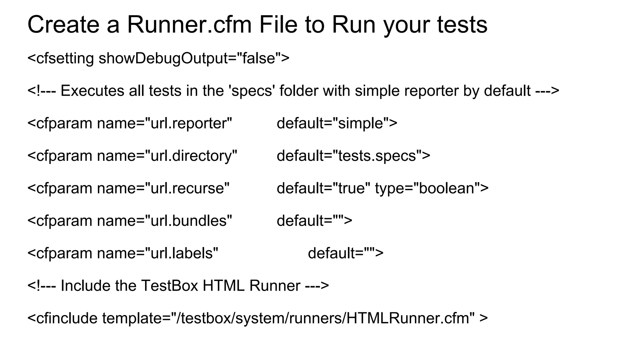 Create a Runner.cfm File to Run your tests
<cfsetting showDebugOutput="false">
<!--- Executes all tests in the 'specs' folder with simple reporter by default --->
<cfparam name="url.reporter" default="simple">
<cfparam name="url.directory" default="tests.specs">
<cfparam name="url.recurse" default="true" type="boolean">
<cfparam name="url.bundles" default="">
<cfparam name="url.labels" default="">
<!--- Include the TestBox HTML Runner --->
<cfinclude template="/testbox/system/runners/HTMLRunner.cfm" >
 