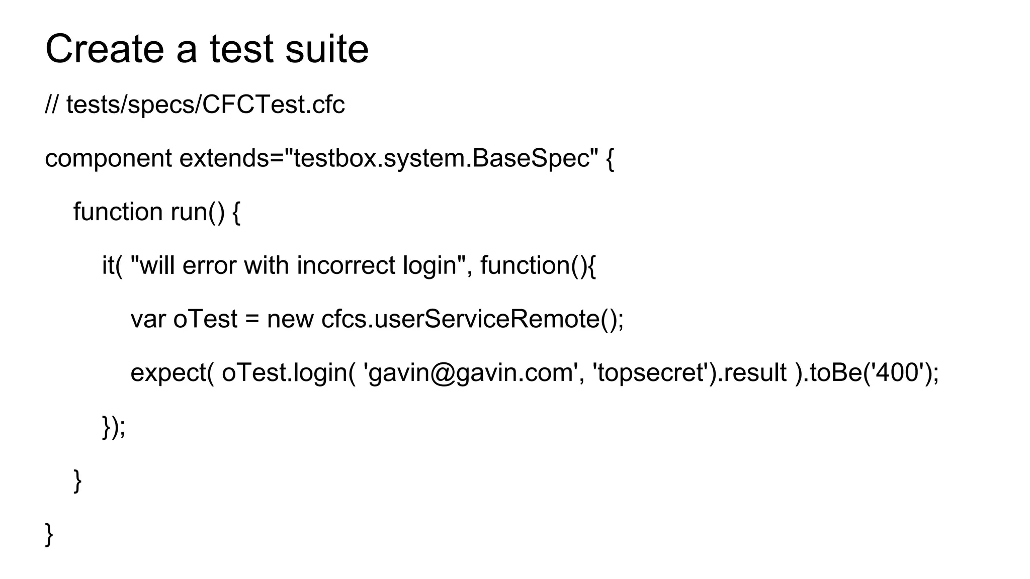 Create a test suite
// tests/specs/CFCTest.cfc
component extends="testbox.system.BaseSpec" {
function run() {
it( "will error with incorrect login", function(){
var oTest = new cfcs.userServiceRemote();
expect( oTest.login( 'gavin@gavin.com', 'topsecret').result ).toBe('400');
});
}
}
 