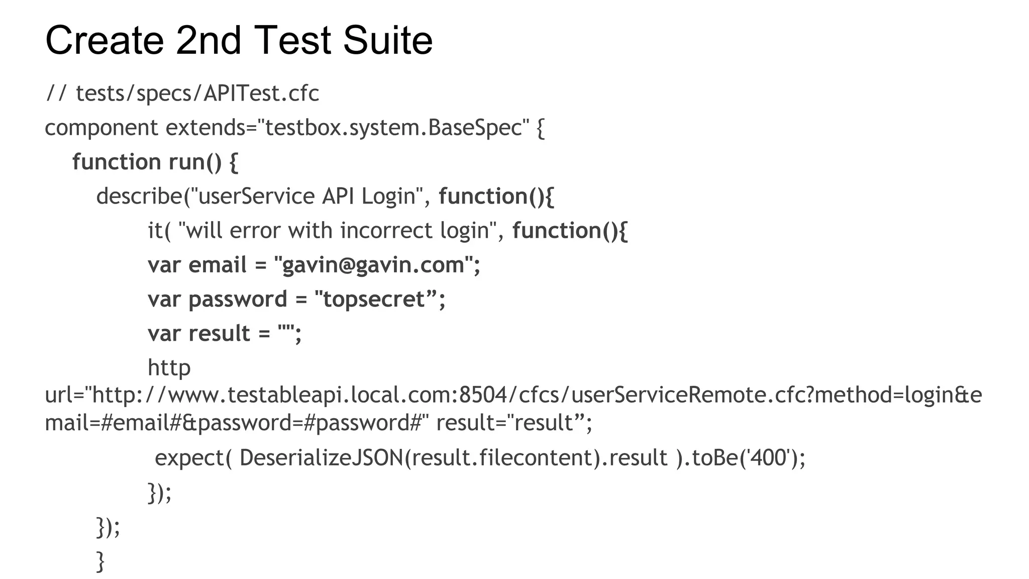 Create 2nd Test Suite
// tests/specs/APITest.cfc
component extends="testbox.system.BaseSpec" {
function run() {
describe("userService API Login", function(){
it( "will error with incorrect login", function(){
var email = "gavin@gavin.com";
var password = "topsecret”;
var result = "";
http
url="http://www.testableapi.local.com:8504/cfcs/userServiceRemote.cfc?method=login&e
mail=#email#&password=#password#" result="result”;
expect( DeserializeJSON(result.filecontent).result ).toBe('400');
});
});
}
 