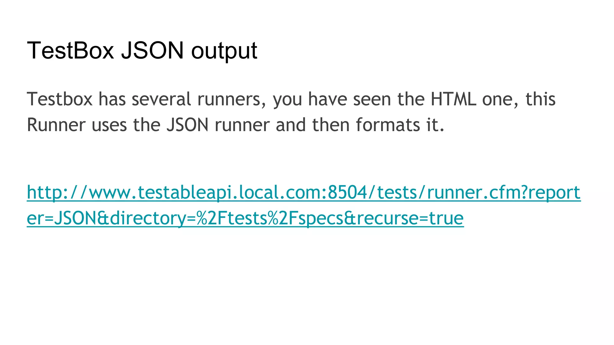 TestBox JSON output
Testbox has several runners, you have seen the HTML one, this
Runner uses the JSON runner and then formats it.
http://www.testableapi.local.com:8504/tests/runner.cfm?report
er=JSON&directory=%2Ftests%2Fspecs&recurse=true
 