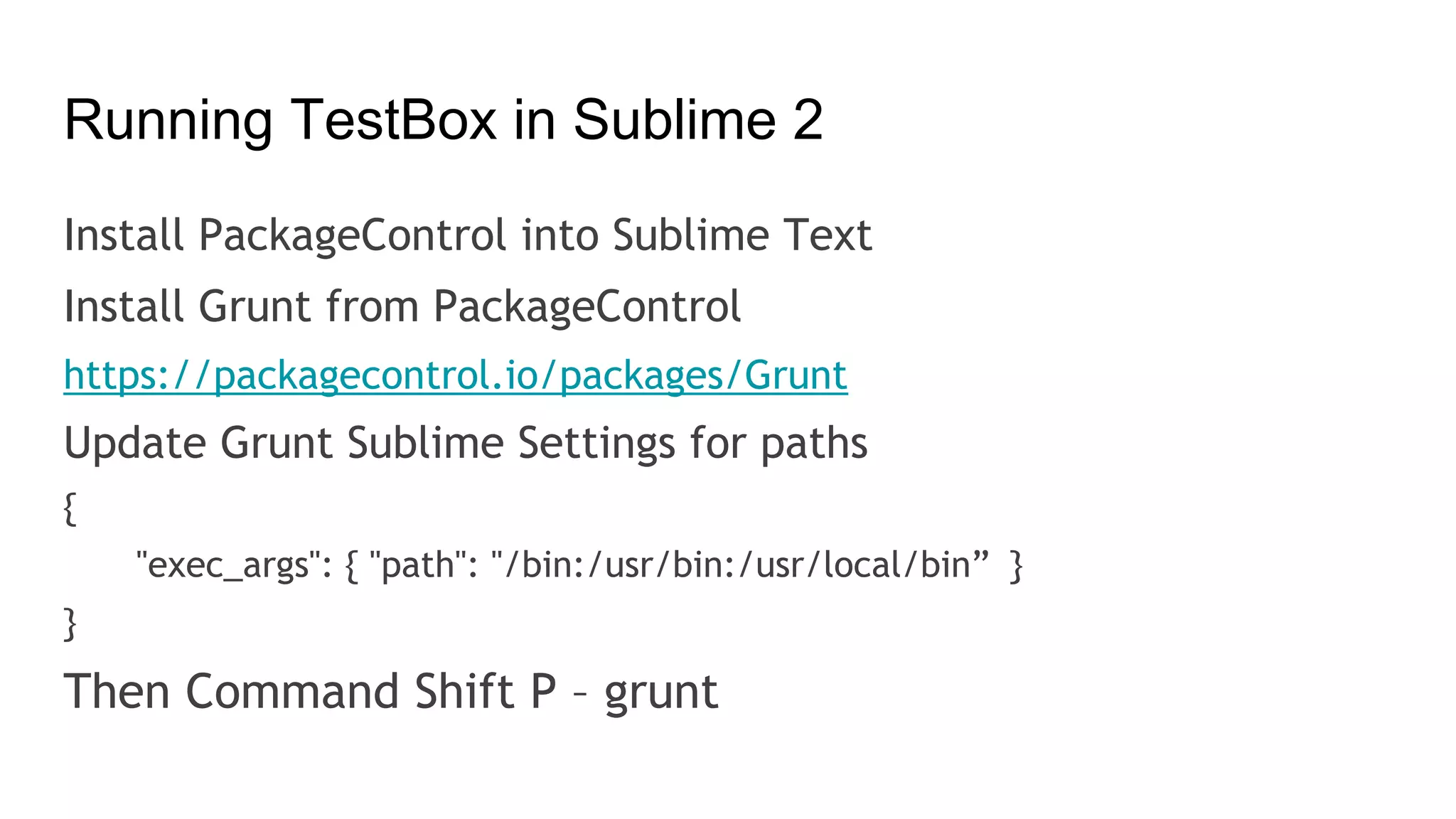 Running TestBox in Sublime 2
Install PackageControl into Sublime Text
Install Grunt from PackageControl
https://packagecontrol.io/packages/Grunt
Update Grunt Sublime Settings for paths
{
"exec_args": { "path": "/bin:/usr/bin:/usr/local/bin” }
}
Then Command Shift P – grunt
 