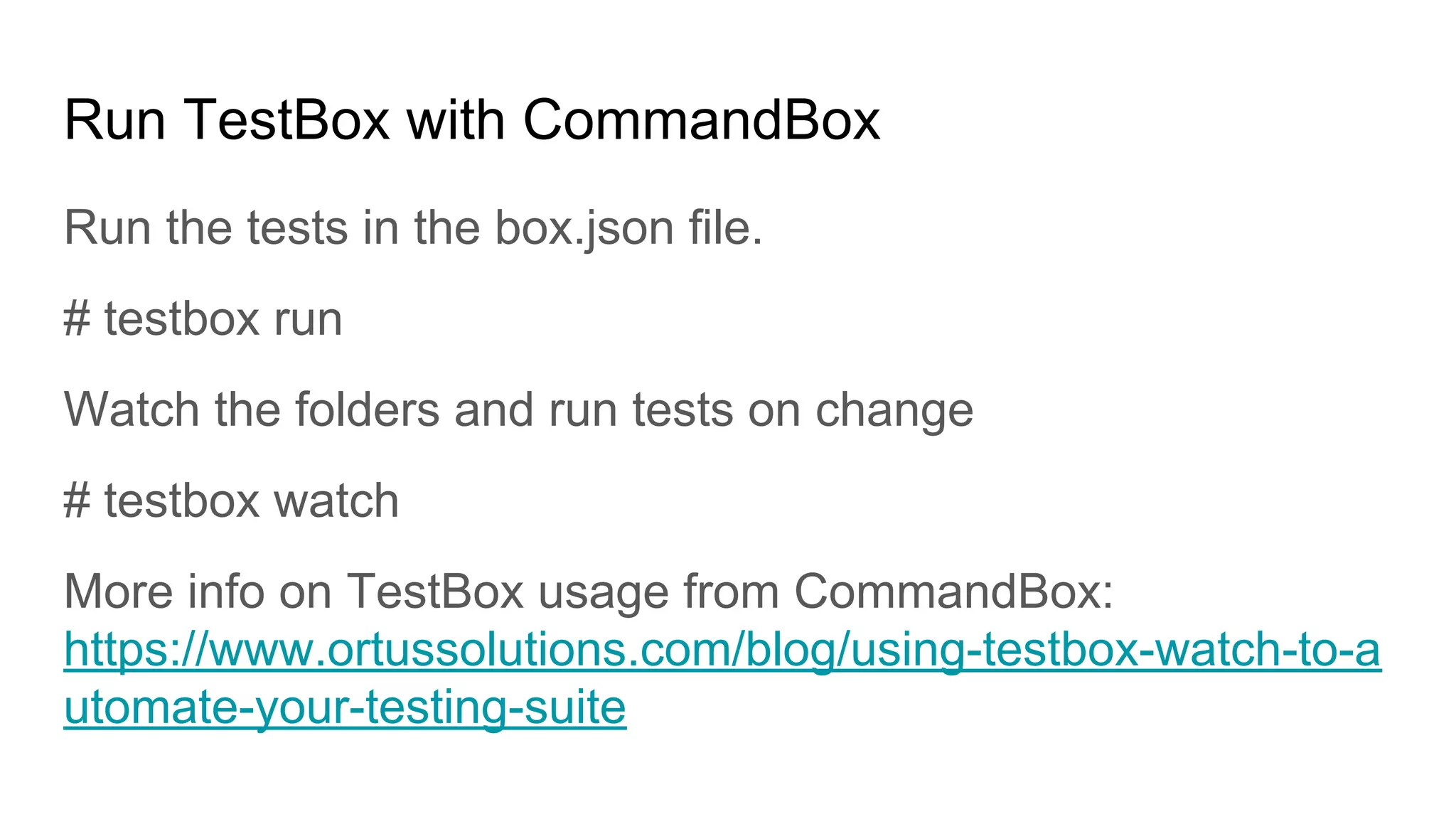Run TestBox with CommandBox
Run the tests in the box.json file.
# testbox run
Watch the folders and run tests on change
# testbox watch
More info on TestBox usage from CommandBox:
https://www.ortussolutions.com/blog/using-testbox-watch-to-a
utomate-your-testing-suite
 