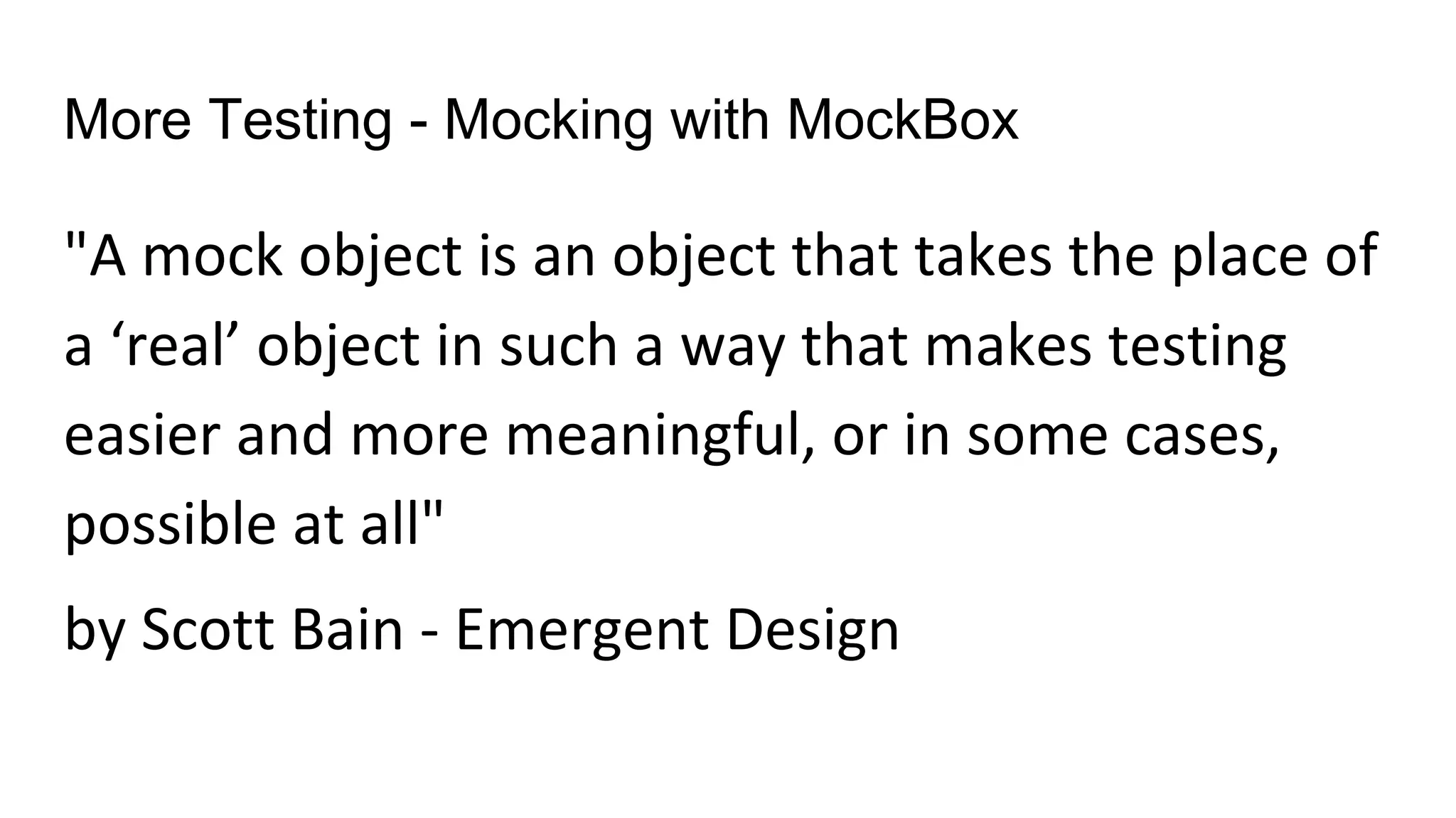 More Testing - Mocking with MockBox
"A mock object is an object that takes the place of
a ‘real’ object in such a way that makes testing
easier and more meaningful, or in some cases,
possible at all"
by Scott Bain - Emergent Design
 
