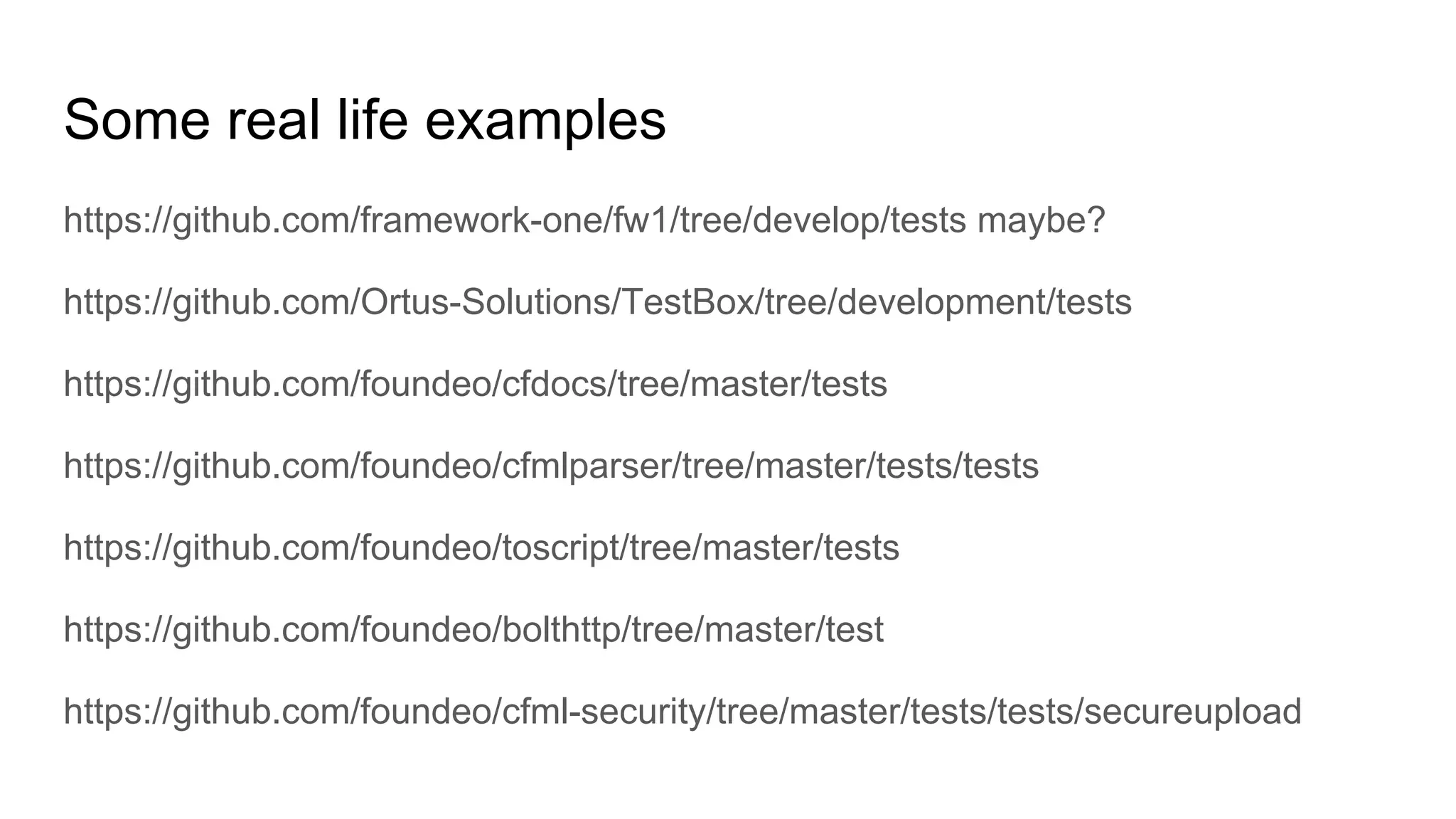 Some real life examples
https://github.com/framework-one/fw1/tree/develop/tests maybe?
https://github.com/Ortus-Solutions/TestBox/tree/development/tests
https://github.com/foundeo/cfdocs/tree/master/tests
https://github.com/foundeo/cfmlparser/tree/master/tests/tests
https://github.com/foundeo/toscript/tree/master/tests
https://github.com/foundeo/bolthttp/tree/master/test
https://github.com/foundeo/cfml-security/tree/master/tests/tests/secureupload
 