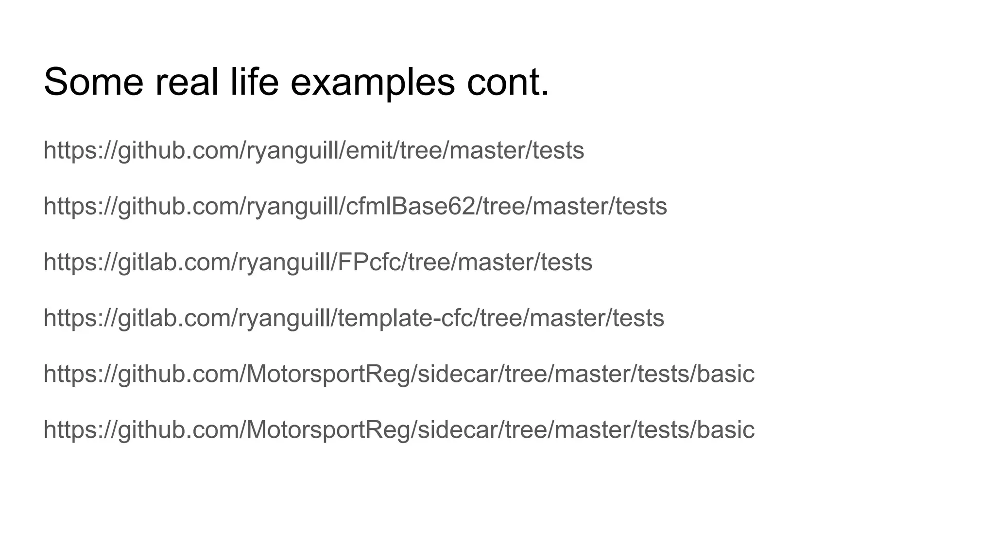 Some real life examples cont.
https://github.com/ryanguill/emit/tree/master/tests
https://github.com/ryanguill/cfmlBase62/tree/master/tests
https://gitlab.com/ryanguill/FPcfc/tree/master/tests
https://gitlab.com/ryanguill/template-cfc/tree/master/tests
https://github.com/MotorsportReg/sidecar/tree/master/tests/basic
https://github.com/MotorsportReg/sidecar/tree/master/tests/basic
 