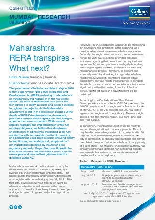 Maharashtra
RERA transpires -
What next?
Uttara Nilawar Manager | Mumbai
Surabhi Arora Senior Associate Director | India
The government of India took a historic step in 2016
with the approval of Real Estate Regulation and
Development Act (RERA) ushering in a hopeful era
of transparency and regulation in the real estate
sector. The state of Maharashtra was one of the
frontrunners to notify the rules and set up a website
to register the projects. As the Maharashtra
government is still in the process of ironing out the
details of RERA's implementation; developers,
promoters and real estate agents are also trying to
adjust to the new environment. While several
aspects regarding the implementation of the Act
remain ambiguous, we believe that developers
should follow the directives prescribed in the Act:
registering with the regulatory authority, opening
and maintaining a separate account, ensuring clarity
in land title and ownerships and comply with all
other guidelines specified by the Act and the
regulatory authority. Buyer Groups will benefit the
most from this new implementation since they can
now appeal and resolve their grievances with a
dedicated authority.
Maharashtra was one of the first states to notify the
RERA rules and establish a Regulatory Authority to
oversee RERA's implementation into the state. The
rules stipulate that all new under construction projects
must register with the authority by July 31, 2017. After
that date, developers without registration won't be
allowed to advertise or sell projects in the market
anymore. In the wake of such requirement, developers
and agents have both geared up for the registration
process.
However, RERA's compliance appears to be challenging
for developers and promoters in the beginning, as it
requires all construction approvals before registration.
Secondly, the registration process is new to developers
hence they are cautious about providing accurate
estimates regarding their project and the required sale
agreement. Moreover, promoters are legally bound and
liable regarding the land title, completion on time and
maintenance of project. Therefore, developers are
extremely careful and seeking for legal advice before
registering. Developers, promoters and real estate
agents have only a 2-month window period to complete
the whole process so we expect registrations to increase
significantly within the coming 2 months. After that
period, apartment sales and advertisement will be
restricted.
According to the Confederation of Real Estate
Developers Association of India (CREDAI), no less than
30,000 projects should be registered in Maharashtra. As
of May 30, 2017, only 13 projects and 900 real estate
agents could register with the authority. There are eight
projects from the Mumbai region, four from Pune and
one from Nagpur.
In our opinion, the infrastructure may not be ready to
support the registration of that many projects. Thus, it
may lead to deemed registration of the projects after 30
days as mentioned in the regulations. However, we
advise developers to abide by all regulations and provide
complete information on the website to avoid any penalty
at a later stage. The MahaRERA regulatory authority has
already commenced checking non-registered projects
and issued a few notices to real estate agents and
developers for non-compliance.
Table 1: Maharashtra RERA Timeline
Maharashtra RERA Timeline
May 1, 2017 Maharashtra RERA came into effect
July 31, 2017 All projects, promoters and real estate
agents to be registered on the
MahaRERA website
August 1, 2017 Promoters and Real Estate Agents can
commence advertisement and sale with
their registration number
As of May 30, 2017, 13 projects and 900 agents have
registered on the MahaRERA website
Source Colliers International India Research
Colliers Flash
MUMBAI | RESEARCH
08 June 2017
 