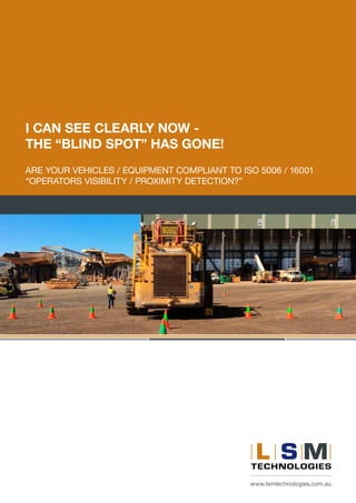 www.lsmtechnologies.com.au
I CAN SEE CLEARLY NOW -
THE “BLIND SPOT” HAS GONE!
ARE YOUR VEHICLES / EQUIPMENT COMPLIANT TO ISO 5006 / 16001
“OPERATORS VISIBILITY / PROXIMITY DETECTION?”
 
