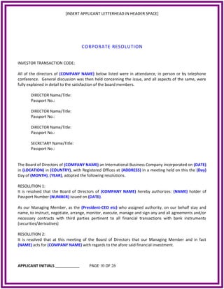 [INSERT APPLICANT LETTERHEAD IN HEADER SPACE]
CORPORATE RESOLUTION
INVESTOR TRANSACTION CODE:
All of the directors of (COMPANY NAME) below listed were in attendance, in person or by telephone
conference. General discussion was then held concerning the issue, and all aspects of the same, were
fully explained in detail to the satisfaction of the board members.
DIRECTOR Name/Title:
Passport No.:
DIRECTOR Name/Title:
Passport No.:
DIRECTOR Name/Title:
Passport No.:
SECRETARY Name/Title:
Passport No.:
The Board of Directors of (COMPANY NAME) an International Business Company incorporated on (DATE)
in (LOCATION) in (COUNTRY), with Registered Offices at (ADDRESS) in a meeting held on this the (Day)
Day of (MONTH), (YEAR), adopted the following resolutions.
RESOLUTION 1:
It is resolved that the Board of Directors of (COMPANY NAME) hereby authorizes: (NAME) holder of
Passport Number (NUMBER) issued on (DATE).
As our Managing Member, as the (President-CEO etc) who assigned authority, on our behalf stay and
name, to instruct, negotiate, arrange, monitor, execute, manage and sign any and all agreements and/or
necessary contracts with third parties pertinent to all financial transactions with bank instruments
(securities/derivatives)
RESOLUTION 2:
It is resolved that at this meeting of the Board of Directors that our Managing Member and in fact
(NAME) acts for (COMPANY NAME) with regards to the afore said financial investment.
APPLICANT INITIALS ___________ PAGE 10 OF 26
 