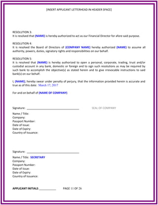 [INSERT APPLICANT LETTERHEAD IN HEADER SPACE]
RESOLUTION 3:
It is resolved that (NAME) is hereby authorized to act as our Financial Director for afore said purpose.
RESOLUTION 4:
It is resolved the Board of Directors of (COMPANY NAME) hereby authorized (NAME) to assume all
authority, powers, duties, signatory rights and responsibilities on our behalf.
RESOLUTION 5:
It is resolved that (NAME) is hereby authorized to open a personal, corporate, trading, trust and/or
custodial account in any bank, domestic or foreign and to sign such resolutions as may be required by
such bank to accomplish the objective(s) as stated herein and to give irrevocable instructions to said
bank(s) on our behalf.
I, (NAME), hereby swear under penalty of perjury, that the information provided herein is accurate and
true as of this date: March 17, 2017
For and on behalf of (NAME OF COMPANY)
Signature: __________________________________ SEAL OF COMPANY
Name / Title:
Company:
Passport Number:
Date of Issue:
Date of Expiry:
Country of Issuance:
Signature: __________________________________
Name / Title: SECRETARY
Company:
Passport Number:
Date of Issue:
Date of Expiry:
Country of Issuance:
APPLICANT INITIALS ___________ PAGE 11 OF 26
 
