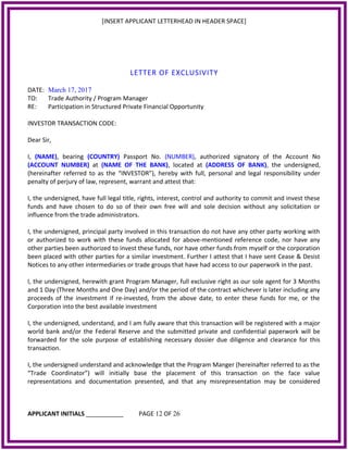 [INSERT APPLICANT LETTERHEAD IN HEADER SPACE]
LETTER OF EXCLUSIVITY
DATE: March 17, 2017
TO: Trade Authority / Program Manager
RE: Participation in Structured Private Financial Opportunity
INVESTOR TRANSACTION CODE:
Dear Sir,
I, (NAME), bearing (COUNTRY) Passport No. (NUMBER), authorized signatory of the Account No
(ACCOUNT NUMBER) at (NAME OF THE BANK), located at (ADDRESS OF BANK), the undersigned,
(hereinafter referred to as the “INVESTOR”), hereby with full, personal and legal responsibility under
penalty of perjury of law, represent, warrant and attest that:
I, the undersigned, have full legal title, rights, interest, control and authority to commit and invest these
funds and have chosen to do so of their own free will and sole decision without any solicitation or
influence from the trade administrators.
I, the undersigned, principal party involved in this transaction do not have any other party working with
or authorized to work with these funds allocated for above-mentioned reference code, nor have any
other parties been authorized to invest these funds, nor have other funds from myself or the corporation
been placed with other parties for a similar investment. Further I attest that I have sent Cease & Desist
Notices to any other intermediaries or trade groups that have had access to our paperwork in the past.
I, the undersigned, herewith grant Program Manager, full exclusive right as our sole agent for 3 Months
and 1 Day (Three Months and One Day) and/or the period of the contract whichever is later including any
proceeds of the investment if re-invested, from the above date, to enter these funds for me, or the
Corporation into the best available investment
I, the undersigned, understand, and I am fully aware that this transaction will be registered with a major
world bank and/or the Federal Reserve and the submitted private and confidential paperwork will be
forwarded for the sole purpose of establishing necessary dossier due diligence and clearance for this
transaction.
I, the undersigned understand and acknowledge that the Program Manger (hereinafter referred to as the
“Trade Coordinator”) will initially base the placement of this transaction on the face value
representations and documentation presented, and that any misrepresentation may be considered
APPLICANT INITIALS ___________ PAGE 12 OF 26
 