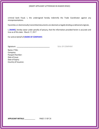 [INSERT APPLICANT LETTERHEAD IN HEADER SPACE]
criminal bank fraud. I, the undersigned hereby indemnify the Trade Coordinator against any
misrepresentations.
Facsimiles or electronically transmitted documents are deemed as legally binding as delivered originals.
I, (NAME), hereby swear under penalty of perjury, that the information provided herein is accurate and
true as of this date: March 17, 2017
For and on behalf of (NAME OF COMPANY)
Signature: __________________________________ SEAL OF COMPANY
Name / Title:
Company:
Passport Number:
Date of Issue:
Date of Expiry:
Country of Issuance:
APPLICANT INITIALS ___________ PAGE 13 OF 26
 