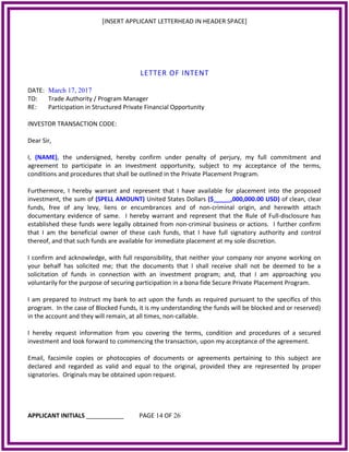 [INSERT APPLICANT LETTERHEAD IN HEADER SPACE]
LETTER OF INTENT
DATE: March 17, 2017
TO: Trade Authority / Program Manager
RE: Participation in Structured Private Financial Opportunity
INVESTOR TRANSACTION CODE:
Dear Sir,
I, (NAME), the undersigned, hereby confirm under penalty of perjury, my full commitment and
agreement to participate in an investment opportunity, subject to my acceptance of the terms,
conditions and procedures that shall be outlined in the Private Placement Program.
Furthermore, I hereby warrant and represent that I have available for placement into the proposed
investment, the sum of (SPELL AMOUNT) United States Dollars ($_____,000,000.00 USD) of clean, clear
funds, free of any levy, liens or encumbrances and of non-criminal origin, and herewith attach
documentary evidence of same. I hereby warrant and represent that the Rule of Full-disclosure has
established these funds were legally obtained from non-criminal business or actions. I further confirm
that I am the beneficial owner of these cash funds, that I have full signatory authority and control
thereof, and that such funds are available for immediate placement at my sole discretion.
I confirm and acknowledge, with full responsibility, that neither your company nor anyone working on
your behalf has solicited me; that the documents that I shall receive shall not be deemed to be a
solicitation of funds in connection with an investment program; and, that I am approaching you
voluntarily for the purpose of securing participation in a bona fide Secure Private Placement Program.
I am prepared to instruct my bank to act upon the funds as required pursuant to the specifics of this
program. In the case of Blocked Funds, it is my understanding the funds will be blocked and or reserved)
in the account and they will remain, at all times, non-callable.
I hereby request information from you covering the terms, condition and procedures of a secured
investment and look forward to commencing the transaction, upon my acceptance of the agreement.
Email, facsimile copies or photocopies of documents or agreements pertaining to this subject are
declared and regarded as valid and equal to the original, provided they are represented by proper
signatories. Originals may be obtained upon request.
APPLICANT INITIALS ___________ PAGE 14 OF 26
 