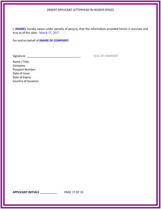 [INSERT APPLICANT LETTERHEAD IN HEADER SPACE]
I, (NAME), hereby swear under penalty of perjury, that the information provided herein is accurate and
true as of this date: March 17, 2017
For and on behalf of (NAME OF COMPANY)
Signature: __________________________________ SEAL OF COMPANY
Name / Title:
Company:
Passport Number:
Date of Issue:
Date of Expiry:
Country of Issuance:
APPLICANT INITIALS ___________ PAGE 15 OF 26
 