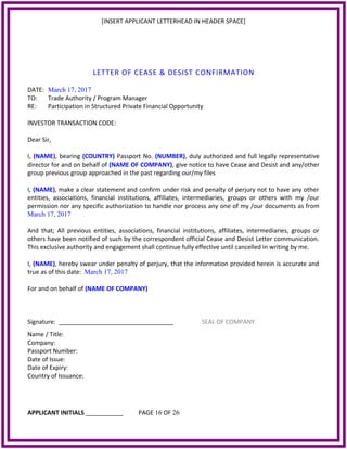 [INSERT APPLICANT LETTERHEAD IN HEADER SPACE]
LETTER OF CEASE & DESIST CONFIRMATION
DATE: March 17, 2017
TO: Trade Authority / Program Manager
RE: Participation in Structured Private Financial Opportunity
INVESTOR TRANSACTION CODE:
Dear Sir,
I, (NAME), bearing (COUNTRY) Passport No. (NUMBER), duly authorized and full legally representative
director for and on behalf of (NAME OF COMPANY), give notice to have Cease and Desist and any/other
group previous group approached in the past regarding our/my files
I, (NAME), make a clear statement and confirm under risk and penalty of perjury not to have any other
entities, associations, financial institutions, affiliates, intermediaries, groups or others with my /our
permission nor any specific authorization to handle nor process any one of my /our documents as from
March 17, 2017
And that; All previous entities, associations, financial institutions, affiliates, intermediaries, groups or
others have been notified of such by the correspondent official Cease and Desist Letter communication.
This exclusive authority and engagement shall continue fully effective until cancelled in writing by me.
I, (NAME), hereby swear under penalty of perjury, that the information provided herein is accurate and
true as of this date: March 17, 2017
For and on behalf of (NAME OF COMPANY)
Signature: __________________________________ SEAL OF COMPANY
Name / Title:
Company:
Passport Number:
Date of Issue:
Date of Expiry:
Country of Issuance:
APPLICANT INITIALS ___________ PAGE 16 OF 26
 
