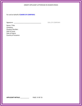 [INSERT APPLICANT LETTERHEAD IN HEADER SPACE]
For and on behalf of (NAME OF COMPANY)
Signature: __________________________________ SEAL OF COMPANY
Name / Title:
Company:
Passport Number:
Date of Issue:
Date of Expiry:
Country of Issuance:
APPLICANT INITIALS ___________ PAGE 18 OF 26
 