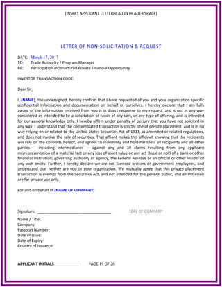 [INSERT APPLICANT LETTERHEAD IN HEADER SPACE]
LETTER OF NON-SOLICITATION & REQUEST
DATE: March 17, 2017
TO: Trade Authority / Program Manager
RE: Participation in Structured Private Financial Opportunity
INVESTOR TRANSACTION CODE:
Dear Sir,
I, (NAME), the undersigned, hereby confirm that I have requested of you and your organization specific
confidential information and documentation on behalf of ourselves. I hereby declare that I am fully
aware of the information received from you is in direct response to my request, and is not in any way
considered or intended to be a solicitation of funds of any sort, or any type of offering, and is intended
for our general knowledge only. I hereby affirm under penalty of perjury that you have not solicited in
any way. I understand that the contemplated transaction is strictly one of private placement, and is in no
way relying on or related to the United States Securities Act of 1933, as amended or related regulations,
and does not involve the sale of securities. That affiant makes this affidavit knowing that the recipients
will rely on the contents hereof, and agrees to indemnify and hold-harmless all recipients and all other
parties -- including intermediaries -- against any and all claims resulting from any applicant
misrepresentation of a material fact or any loss of asset value or any act (legal or not) of a bank or other
financial institution, governing authority or agency, the Federal Reserve or an official or other insider of
any such entity. Further, I hereby declare we are not licensed brokers or government employees, and
understand that neither are you or your organization. We mutually agree that this private placement
transaction is exempt from the Securities Act, and not intended for the general public, and all materials
are for private use only.
For and on behalf of (NAME OF COMPANY)
Signature: __________________________________ SEAL OF COMPANY
Name / Title:
Company:
Passport Number:
Date of Issue:
Date of Expiry:
Country of Issuance:
APPLICANT INITIALS ___________ PAGE 19 OF 26
 