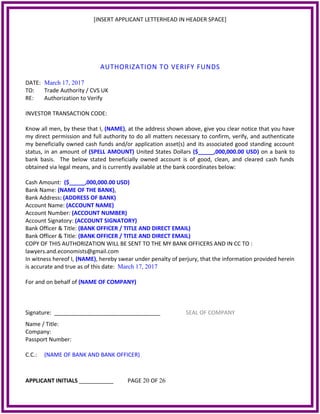 [INSERT APPLICANT LETTERHEAD IN HEADER SPACE]
AUTHORIZATION TO VERIFY FUNDS
DATE: March 17, 2017
TO: Trade Authority / CVS UK
RE: Authorization to Verify
INVESTOR TRANSACTION CODE:
Know all men, by these that I, (NAME), at the address shown above, give you clear notice that you have
my direct permission and full authority to do all matters necessary to confirm, verify, and authenticate
my beneficially owned cash funds and/or application asset(s) and its associated good standing account
status, in an amount of (SPELL AMOUNT) United States Dollars ($_____,000,000.00 USD) on a bank to
bank basis. The below stated beneficially owned account is of good, clean, and cleared cash funds
obtained via legal means, and is currently available at the bank coordinates below:
Cash Amount: ($_____,000,000.00 USD)
Bank Name: (NAME OF THE BANK),
Bank Address: (ADDRESS OF BANK)
Account Name: (ACCOUNT NAME)
Account Number: (ACCOUNT NUMBER)
Account Signatory: (ACCOUNT SIGNATORY)
Bank Officer & Title: (BANK OFFICER / TITLE AND DIRECT EMAIL)
Bank Officer & Title: (BANK OFFICER / TITLE AND DIRECT EMAIL)
COPY OF THIS AUTHORIZATION WILL BE SENT TO THE MY BANK OFFICERS AND IN CC TO :
lawyers.and.economists@gmail.com
In witness hereof I, (NAME), hereby swear under penalty of perjury, that the information provided herein
is accurate and true as of this date: March 17, 2017
For and on behalf of (NAME OF COMPANY)
Signature: __________________________________ SEAL OF COMPANY
Name / Title:
Company:
Passport Number:
C.C.: (NAME OF BANK AND BANK OFFICER)
APPLICANT INITIALS ___________ PAGE 20 OF 26
 