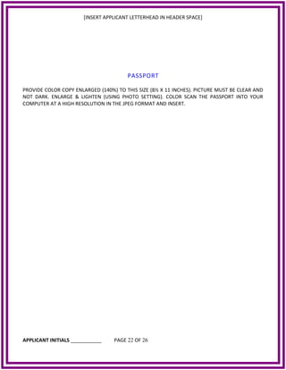 [INSERT APPLICANT LETTERHEAD IN HEADER SPACE]
PASSPORT
PROVIDE COLOR COPY ENLARGED (140%) TO THIS SIZE (8½ X 11 INCHES). PICTURE MUST BE CLEAR AND
NOT DARK. ENLARGE & LIGHTEN (USING PHOTO SETTING). COLOR SCAN THE PASSPORT INTO YOUR
COMPUTER AT A HIGH RESOLUTION IN THE JPEG FORMAT AND INSERT.
APPLICANT INITIALS ___________ PAGE 22 OF 26
 