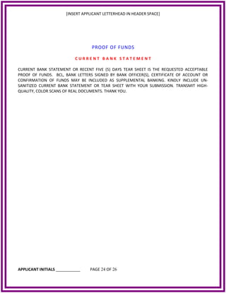 [INSERT APPLICANT LETTERHEAD IN HEADER SPACE]
PROOF OF FUNDS
C U R R E N T B A N K S T A T E M E N T
CURRENT BANK STATEMENT OR RECENT FIVE (5) DAYS TEAR SHEET IS THE REQUESTED ACCEPTABLE
PROOF OF FUNDS. BCL, BANK LETTERS SIGNED BY BANK OFFICER(S), CERTIFICATE OF ACCOUNT OR
CONFIRMATION OF FUNDS MAY BE INCLUDED AS SUPPLEMENTAL BANKING. KINDLY INCLUDE UN‐
SANITIZED CURRENT BANK STATEMENT OR TEAR SHEET WITH YOUR SUBMISSION. TRANSMIT HIGH‐
QUALITY, COLOR SCANS OF REAL DOCUMENTS. THANK YOU.
APPLICANT INITIALS ___________ PAGE 24 OF 26
 