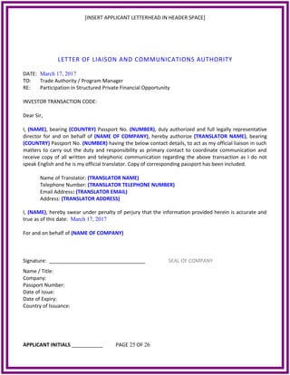 [INSERT APPLICANT LETTERHEAD IN HEADER SPACE]
LETTER OF LIAISON AND COMMUNICATIONS AUTHORITY
DATE: March 17, 2017
TO: Trade Authority / Program Manager
RE: Participation in Structured Private Financial Opportunity
INVESTOR TRANSACTION CODE:
Dear Sir,
I, (NAME), bearing (COUNTRY) Passport No. (NUMBER), duly authorized and full legally representative
director for and on behalf of (NAME OF COMPANY), hereby authorize (TRANSLATOR NAME), bearing
(COUNTRY) Passport No. (NUMBER) having the below contact details, to act as my official liaison in such
matters to carry out the duty and responsibility as primary contact to coordinate communication and
receive copy of all written and telephonic communication regarding the above transaction as I do not
speak English and he is my official translator. Copy of corresponding passport has been included.
Name of Translator: (TRANSLATOR NAME)
Telephone Number: (TRANSLATOR TELEPHONE NUMBER)
Email Address: (TRANSLATOR EMAIL)
Address: (TRANSLATOR ADDRESS)
I, (NAME), hereby swear under penalty of perjury that the information provided herein is accurate and
true as of this date: March 17, 2017
For and on behalf of (NAME OF COMPANY)
Signature: __________________________________ SEAL OF COMPANY
Name / Title:
Company:
Passport Number:
Date of Issue:
Date of Expiry:
Country of Issuance:
APPLICANT INITIALS ___________ PAGE 25 OF 26
 
