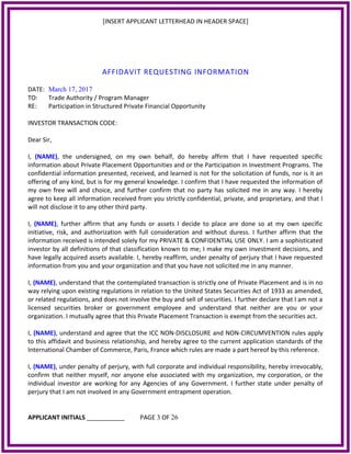 [INSERT APPLICANT LETTERHEAD IN HEADER SPACE]
AFFIDAVIT REQUESTING INFORMATION
DATE: March 17, 2017
TO: Trade Authority / Program Manager
RE: Participation in Structured Private Financial Opportunity
INVESTOR TRANSACTION CODE:
Dear Sir,
I, (NAME), the undersigned, on my own behalf, do hereby affirm that I have requested specific
information about Private Placement Opportunities and or the Participation in Investment Programs. The
confidential information presented, received, and learned is not for the solicitation of funds, nor is it an
offering of any kind, but is for my general knowledge. I confirm that I have requested the information of
my own free will and choice, and further confirm that no party has solicited me in any way. I hereby
agree to keep all information received from you strictly confidential, private, and proprietary, and that I
will not disclose it to any other third party.
I, (NAME), further affirm that any funds or assets I decide to place are done so at my own specific
initiative, risk, and authorization with full consideration and without duress. I further affirm that the
information received is intended solely for my PRIVATE & CONFIDENTIAL USE ONLY. I am a sophisticated
investor by all definitions of that classification known to me; I make my own investment decisions, and
have legally acquired assets available. I, hereby reaffirm, under penalty of perjury that I have requested
information from you and your organization and that you have not solicited me in any manner.
I, (NAME), understand that the contemplated transaction is strictly one of Private Placement and is in no
way relying upon existing regulations in relation to the United States Securities Act of 1933 as amended,
or related regulations, and does not involve the buy and sell of securities. I further declare that I am not a
licensed securities broker or government employee and understand that neither are you or your
organization. I mutually agree that this Private Placement Transaction is exempt from the securities act.
I, (NAME), understand and agree that the ICC NON‐DISCLOSURE and NON‐CIRCUMVENTION rules apply
to this affidavit and business relationship, and hereby agree to the current application standards of the
International Chamber of Commerce, Paris, France which rules are made a part hereof by this reference.
I, (NAME), under penalty of perjury, with full corporate and individual responsibility, hereby irrevocably,
confirm that neither myself, nor anyone else associated with my organization, my corporation, or the
individual investor are working for any Agencies of any Government. I further state under penalty of
perjury that I am not involved in any Government entrapment operation.
APPLICANT INITIALS ___________ PAGE 3 OF 26
 