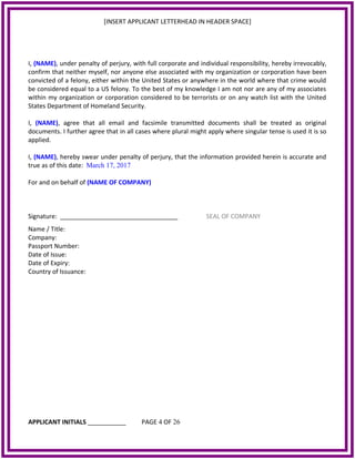 [INSERT APPLICANT LETTERHEAD IN HEADER SPACE]
I, (NAME), under penalty of perjury, with full corporate and individual responsibility, hereby irrevocably,
confirm that neither myself, nor anyone else associated with my organization or corporation have been
convicted of a felony, either within the United States or anywhere in the world where that crime would
be considered equal to a US felony. To the best of my knowledge I am not nor are any of my associates
within my organization or corporation considered to be terrorists or on any watch list with the United
States Department of Homeland Security.
I, (NAME), agree that all email and facsimile transmitted documents shall be treated as original
documents. I further agree that in all cases where plural might apply where singular tense is used it is so
applied.
I, (NAME), hereby swear under penalty of perjury, that the information provided herein is accurate and
true as of this date: March 17, 2017
For and on behalf of (NAME OF COMPANY)
Signature: __________________________________ SEAL OF COMPANY
Name / Title:
Company:
Passport Number:
Date of Issue:
Date of Expiry:
Country of Issuance:
APPLICANT INITIALS ___________ PAGE 4 OF 26
 