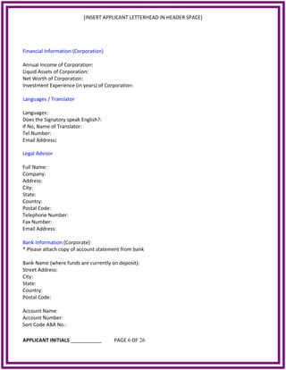 [INSERT APPLICANT LETTERHEAD IN HEADER SPACE]
Financial Information (Corporation)
Annual Income of Corporation:
Liquid Assets of Corporation:
Net Worth of Corporation:
Investment Experience (in years) of Corporation:
Languages / Translator
Languages:
Does the Signatory speak English?:
If No, Name of Translator:
Tel Number:
Email Address:
Legal Advisor
Full Name:
Company:
Address:
City:
State:
Country:
Postal Code:
Telephone Number:
Fax Number:
Email Address:
Bank Information (Corporate)
* Please attach copy of account statement from bank
Bank Name (where funds are currently on deposit):
Street Address:
City:
State:
Country:
Postal Code:
Account Name:
Account Number:
Sort Code ABA No.:
APPLICANT INITIALS ___________ PAGE 6 OF 26
 