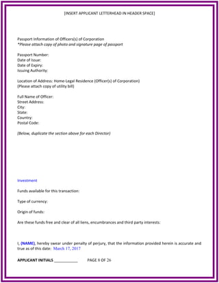 [INSERT APPLICANT LETTERHEAD IN HEADER SPACE]
Passport Information of Officers(s) of Corporation
*Please attach copy of photo and signature page of passport
Passport Number:
Date of Issue:
Date of Expiry:
Issuing Authority:
Location of Address: Home-Legal Residence (Officer(s) of Corporation)
(Please attach copy of utility bill)
Full Name of Officer:
Street Address:
City:
State:
Country:
Postal Code:
(Below, duplicate the section above for each Director)
Investment
Funds available for this transaction:
Type of currency:
Origin of funds:
Are these funds free and clear of all liens, encumbrances and third party interests:
I, (NAME), hereby swear under penalty of perjury, that the information provided herein is accurate and
true as of this date: March 17, 2017
APPLICANT INITIALS ___________ PAGE 8 OF 26
 
