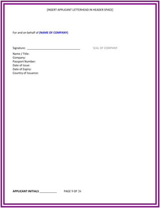 [INSERT APPLICANT LETTERHEAD IN HEADER SPACE]
For and on behalf of (NAME OF COMPANY)
Signature: __________________________________ SEAL OF COMPANY
Name / Title:
Company:
Passport Number:
Date of Issue:
Date of Expiry:
Country of Issuance:
APPLICANT INITIALS ___________ PAGE 9 OF 26
 
