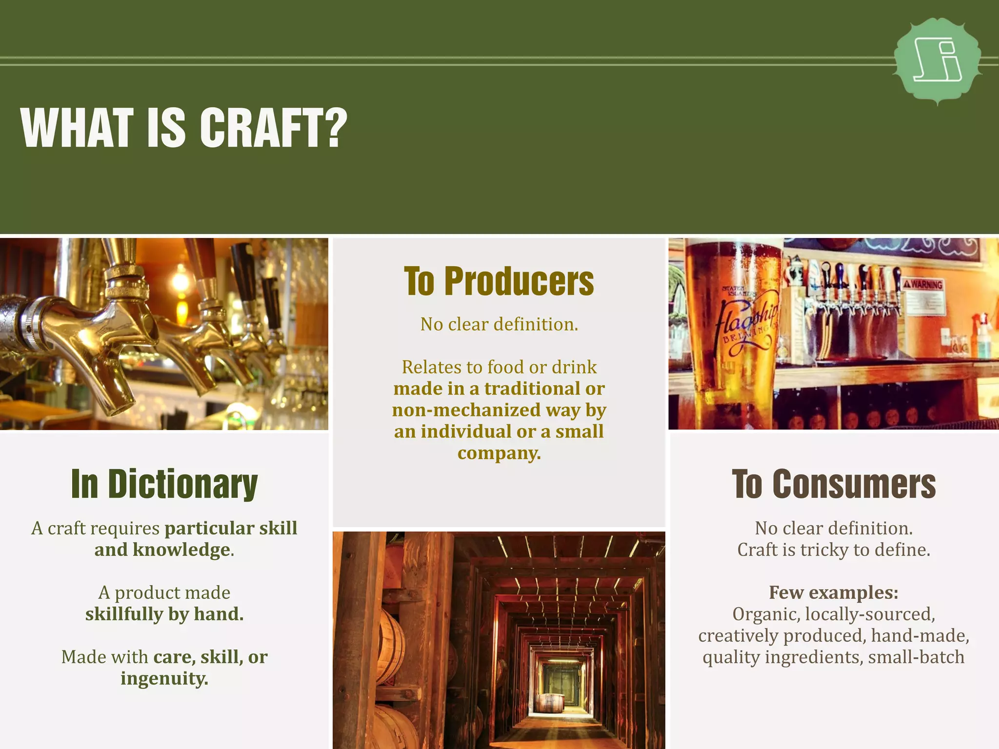 WHAT IS CRAFT?
A craft requires particular skill
and knowledge.
A product made
skillfully by hand.
Made with care, skill, or
ingenuity.
No clear definition.
Relates to food or drink
made in a traditional or
non-mechanized way by
an individual or a small
company.
No clear definition.
Craft is tricky to define.
Few examples:
Organic, locally-sourced,
creatively produced, hand-made,
quality ingredients, small-batch
To Producers
In Dictionary To Consumers
 