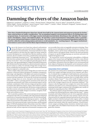 1 5 J u n e 2 0 1 7 | V O L 5 4 6 | N A T U R E | 3 6 3
Perspective doi:10.1038/nature22333
Damming the rivers of the Amazon basin
Edgardo M. Latrubesse1,2
, Eugenio Y. Arima1
, Thomas Dunne3
, Edward Park1
, Victor R. Baker4
, Fernando M. d’Horta5
,
Charles Wight1
, Florian Wittmann6
, Jansen Zuanon5
, Paul A. Baker7,8
, Camila C. Ribas5
, Richard B. Norgaard9
, Naziano Filizola10
,
Atif Ansar11
, Bent Flyvbjerg11
& Jose C. Stevaux12
D
ams in the Amazon river basin have induced confrontations
among developers, governmental officials, indigenous popu-
lations and environmentalists. Amazonian hydroelectric dams
are usually justified on the basis that they supply the energy needed for
economic development in a renewable form that also minimizes carbon
emissions. Recent scientific reviews have considered the environmental
impacts of damming Amazonian rivers1–3
, but regrettably, the effects of
dams have been assessed mainly through studies undertaken only in the
vicinity of each dam4
. Such a local approach generally ignores the far
larger, basin-scale, geomorphological, ecological and political dimensions
that will determine the future productive and environmental condition of
the river system as a whole. For networks of large dams on huge rivers5
,
far less consideration has been given to the need to assess environmental
impacts at regional to continental scales.
There is ample evidence that systems of large dams on trunk rivers and
tributaries, constructed without anticipation of cumulative consequences,
lead to large-scale degradation of floodplain and coastal environments6–8
.
In the Amazon, basin-wide assessments are complex and involve multiple
countries and state institutions. Yet, because the social and environmental
impacts of large dams are severe, disruptive and characteristically
­irreversible9,10
, there is a pressing need for assessment of the nature and
exceptional international scale of their environmental impacts and for
systematic consideration of their selection, design and operation in order
to minimize these deleterious impacts. System-wide evaluation could also
be used as a basis for examining trade-offs between energy production
and other economic and socio-environmental values, and for anticipating
and ameliorating unavoidable changes to economies, navigation, biodi-
versity and ecosystem services.
Here we provide an analysis of the current and expected environmental
consequences that will occur at multiple scales if the proposed widespread
construction of Amazonian dams goes forward. We move beyond quali-
tative statements and critiques by introducing new metrics—­specifically
a Dam Environmental Vulnerability Index or DEVI—to ­quantify the
impacts of 140 constructed and under construction dams, and the potential
impact of 428 built and planned dams (that produce more than 1 MW) in
the Amazon basin. We find that the dams, even if only a fraction of those
planned are built, will have important environmental consequences that
are irreversible; there exists no imaginable restoration technology. These
include massive hydrophysical and biotic disturbances of the Amazon
floodplain, estuary, and its marine sediment plume, the northeast coast
of South America, and regional climate. However, the extent and intensity
of impacts on specific biological groups are uncertain and need to be
explored during future work.
We assessed the current and potential vulnerabilities of different
regions of the Amazon basin and highlight the need for a more efficient
and integrative legal framework involving all nine countries of the basin in
an anticipatory assessment of how the negative socio-environmental and
biotic impacts of hydropower development can be minimized to achieve
environmental benefits for the relevant riverine communities and nations.
Amazonian rivers and dams
The Amazon river system and its watershed of 6,100,000 km2
comprise
Earth’s most complex and largest network of river channels, and a diver-
sity of wetlands that is exceptional in both biodiversity and in primary
and secondary productivity11
. The river basin discharges approximately
16% to 18% of the planet’s freshwater flow to its large estuary and the
nearshore Atlantic Ocean12,13
. Four of the world’s ten largest rivers are
in the Amazon basin (the Amazon, Negro, Madeira and Japurá rivers),
and 20 of the 34 largest tropical rivers are Amazonian tributaries14
. The
Amazon is also the largest and most complex river system that transfers
sediments and solutes across continental distances, constructing and
sustaining Earth’s largest continuous belt of floodplain and a mosaic of
wetlands encompassing more than 1,000,000 km2
.
The sediment regimes and geochemistry of Amazon tributaries differ
according to the dominant geotectonic regions that they drain15
. Andean
mountains and Andean foreland rivers are rich in suspended sediment
and solute loads, and the water pH is near neutral. Cratonic rivers are
characterized by low suspended sediment load and low pH, and are often
highly enriched in dissolved and particulate organic carbon. Lowland
rivers drain sedimentary rocks and transport an abundant suspended
sediment load entirely within the tropical rainforest. A fourth mixed-­
terrain category including Andean mountains, foreland and cratonic
areas applies only to the Madeira basin because of the complexity of its
geotectonic domains.
More than a hundred hydropower dams have already been built in the Amazon basin and numerous proposals for further
dam constructions are under consideration. The accumulated negative environmental effects of existing dams and
proposed dams, if constructed, will trigger massive hydrophysical and biotic disturbances that will affect the Amazon
basin’s floodplains, estuary and sediment plume. We introduce a Dam Environmental Vulnerability Index to quantify
the current and potential impacts of dams in the basin. The scale of foreseeable environmental degradation indicates the
need for collective action among nations and states to avoid cumulative, far-reaching impacts. We suggest institutional
innovations to assess and avoid the likely impoverishment of Amazon rivers.
1
University of Texas at Austin, Department of Geography and the Environment, Austin, Texas, USA. 2
Earth Observatory of Singapore and Asian School of the Environment, Nanyang Technological
University, Singapore. 3
University of California at Santa Barbara, Bren School of Environmental Science and Management, Santa Barbara, California, USA. 4
University of Arizona, Department of
Hydrology and Atmospheric Sciences, Tucson, Arizona, USA. 5
National Institute of Amazonian Research (INPA), Manaus, Brazil. 6
Institute of Floodplain Ecology, Karlsruhe Institute of Technology,
Rastatt, Germany. 7
Duke University, Nicholas School of the Environment, Durham, USA. 8
Yachay Tech, Geological Sciences, Urcuquí, Ecuador. 9
University of California at Berkeley, Energy and
Resources Group, Berkeley, California, USA. 10
Federal University of Amazonas, Department of Geography, Manaus, Brazil. 11
University of Oxford, Saïd Business School, Oxford, UK. 12
State
University of Sao Paulo (UNESP-Rio Claro), Department of Applied Geology, Rio Claro, Brazil.
© 2017 Macmillan Publishers Limited, part of Springer Nature. All rights reserved.
 