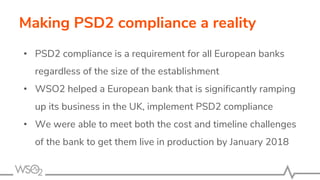 Making PSD2 compliance a reality
• PSD2 compliance is a requirement for all European banks
regardless of the size of the establishment
• WSO2 helped a European bank that is significantly ramping
up its business in the UK, implement PSD2 compliance
• We were able to meet both the cost and timeline challenges
of the bank to get them live in production by January 2018
 
