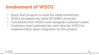 Involvement of WSO2
• Quick Start program to build the initial architecture.
• WSO2 developed the initial ISO 8583 connector.
• Consultants from WSO2 work alongside customer’s team.
• Customers team extended the work done by WSO2 to
implement their down integration for this product.
 