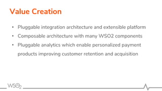 Value Creation
• Pluggable integration architecture and extensible platform
• Composable architecture with many WSO2 components
• Pluggable analytics which enable personalized payment
products improving customer retention and acquisition
 