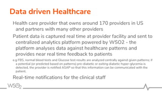 Health care provider that owns around 170 providers in US
and partners with many other providers
Patient data is captured real time at provider facility and sent to
centralized analytics platform powered by WSO2 - the
platform analyses data against healthcare patterns and
provides near real time feedback to patients
e.g FBS, normal blood tests and Glucose test results are analyzed centrally against given patterns; if
a potential (or predicted based on patterns) pre-diabetic or exiting diabetic hyper-glycemia is
detected, the provider is notified ASAP so that this information can be communicated with the
patient.
Real-time notifications for the clinical staff
Data driven Healthcare
 