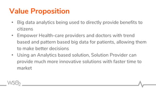 Value Proposition
• Big data analytics being used to directly provide benefits to
citizens
• Empower Health-care providers and doctors with trend
based and pattern based big data for patients, allowing them
to make better decisions
• Using an Analytics based solution, Solution Provider can
provide much more innovative solutions with faster time to
market
 