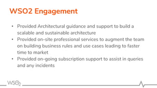 WSO2 Engagement
• Provided Architectural guidance and support to build a
scalable and sustainable architecture
• Provided on-site professional services to augment the team
on building business rules and use cases leading to faster
time to market
• Provided on-going subscription support to assist in queries
and any incidents
 