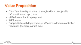 Value Proposition
• Core functionality exposed through APIs - user/profile
information and app data
• HIPAA compliant deployment
• 200k users
• Support internal deployments - Windows domain controller
machines (Kerberos grant type)
 