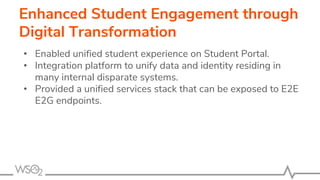 Enhanced Student Engagement through
Digital Transformation
• Enabled unified student experience on Student Portal.
• Integration platform to unify data and identity residing in
many internal disparate systems.
• Provided a unified services stack that can be exposed to E2E
E2G endpoints.
 