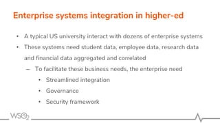 Enterprise systems integration in higher-ed
• A typical US university interact with dozens of enterprise systems
• These systems need student data, employee data, research data
and financial data aggregated and correlated
– To facilitate these business needs, the enterprise need
• Streamlined integration
• Governance
• Security framework
 