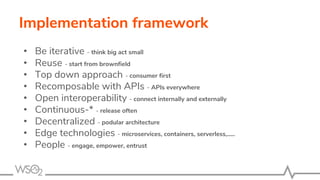 Implementation framework
• Be iterative - think big act small
• Reuse - start from brownfield
• Top down approach - consumer first
• Recomposable with APIs - APIs everywhere
• Open interoperability - connect internally and externally
• Continuous-* - release often
• Decentralized - podular architecture
• Edge technologies - microservices, containers, serverless,.....
• People - engage, empower, entrust
 
